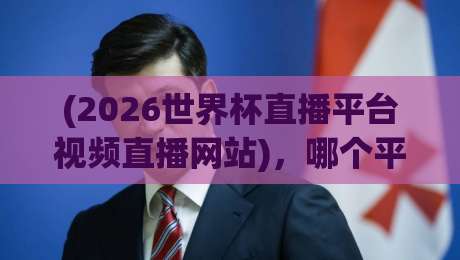 (2026世界杯直播平台视频直播网站)，哪个平台最靠谱？实测对比+避坑指南