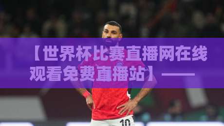 【世界杯比赛直播网在线观看免费直播站】——2026年球迷必藏的4个看球秘诀！