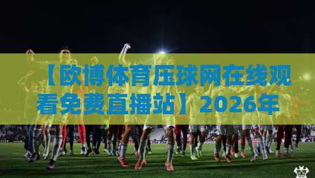 【欧博体育压球网在线观看免费直播站】2026年最全观赛攻略与实测体验 【欧博体育压球网在线观看免费直播站】2026年最全观赛攻略与实测体验