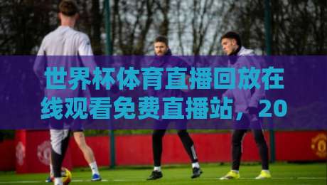 世界杯体育直播回放在线观看免费直播站，2026年球迷必备的神器！