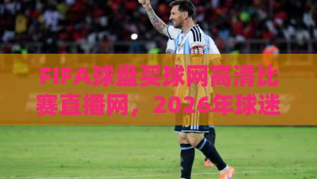 FIFA球盘买球网高清比赛直播网，2026年球迷必看的五大升级亮点！