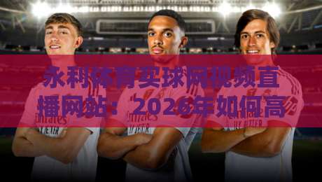永利体育买球网视频直播网站:2026年如何高效观赛? 永利体育买球网视频直播网站:2026年如何高效观赛?