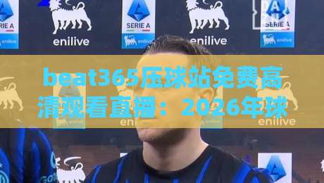 beat365压球站免费高清观看直播：2026年球赛观赛新体验与避坑指南