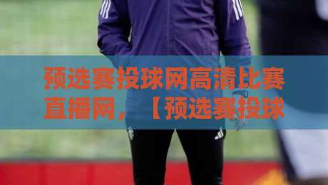 预选赛投球网高清比赛直播网，【预选赛投球网高清比赛直播网】带你解锁2026观看新姿势！