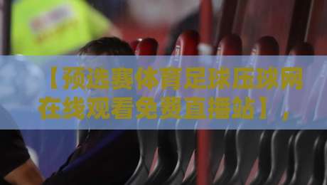【预选赛体育足球压球网在线观看免费直播站】，2026年世界杯亚洲区预选赛免费直播平台全面测评与观赛技巧分享