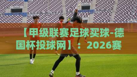 【甲级联赛足球买球-德国杯投球网】：2026赛季投注指南与避坑攻略