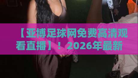 【亚博足球网免费高清观看直播】！2026年最新观赛指南与实战技巧