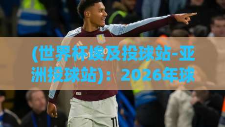(世界杯埃及投球站-亚洲投球站)：2026年球迷必看攻略与体验对比