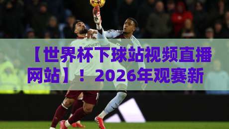 【世界杯下球站视频直播网站】！2026年观赛新选择：这些平台让直播更流畅
