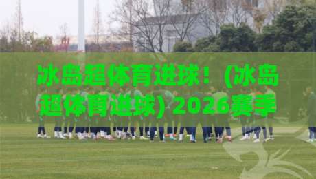 冰岛超体育进球！(冰岛超体育进球) 2026赛季进球狂潮解析：从效率到战术的全面蜕变
