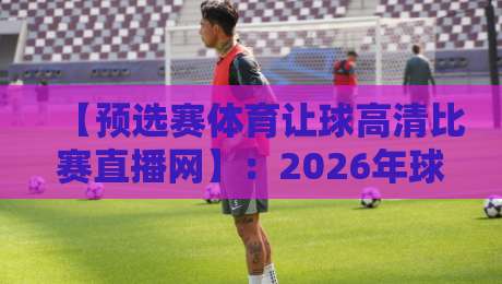 【预选赛体育让球高清比赛直播网】：2026年球迷必藏的观赛神器