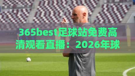365best足球站免费高清观看直播：2026年球迷的终极福音【365best足球站免费高清观看直播】你还在为找直播发愁？