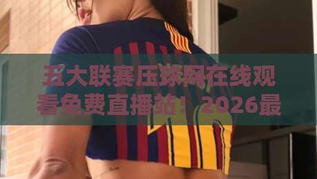 五大联赛压球网在线观看免费直播站！2026最新实测推荐与避坑指南