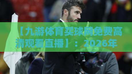 【九游体育买球网免费高清观看直播】：2026年体育迷必备的观赛指南