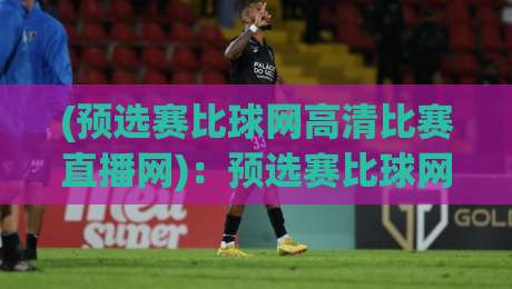 (预选赛比球网高清比赛直播网)：预选赛比球网高清比赛直播网，2026观赛不踩坑指南