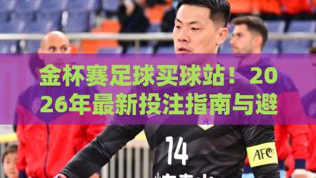 金杯赛足球买球站！2026年最新投注指南与避坑技巧