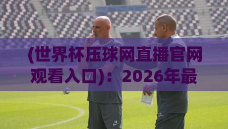 (世界杯压球网直播官网观看入口)：2026年最新观赛指南与避坑技巧