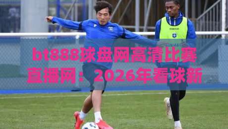 bt888球盘网高清比赛直播网：2026年看球新选择，高清直播体验究竟如何？