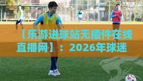 【乐游进球站无插件在线直播网】:2026年球迷必备的高清观赛神器 【乐游进球站无插件在线直播网】:2026年球迷必备的高清观赛神器