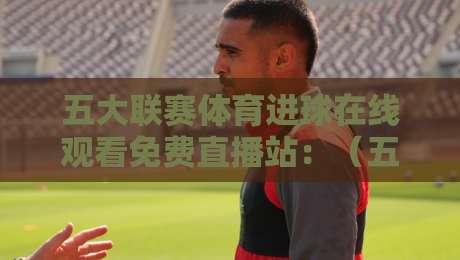 五大联赛体育进球在线观看免费直播站:(五大联赛)2026年这些站点让你过足瘾 五大联赛体育进球在线观看免费直播站:(五大联赛)2026年这些站点让你过足瘾