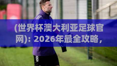 (世界杯澳大利亚足球官网): 2026年最全攻略，搞不懂官网这些功能就亏了