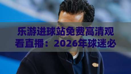乐游进球站免费高清观看直播:2026年球迷必备的观赛神器与实战技巧 乐游进球站免费高清观看直播:2026年球迷必备的观赛神器与实战技巧