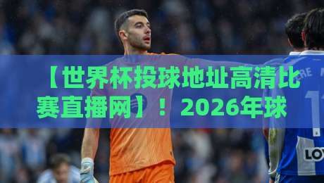 【世界杯投球地址高清比赛直播网】！2026年球迷必看的观赛指南