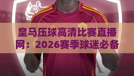 皇马压球高清比赛直播网:2026赛季球迷必备观赛指南 皇马压球高清比赛直播网:2026赛季球迷必备观赛指南