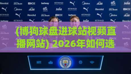 (博狗球盘进球站视频直播网站) 2026年如何选？别踩坑！