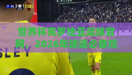 世界杯克罗地亚足球官网，2026年球迷必备观赛宝典