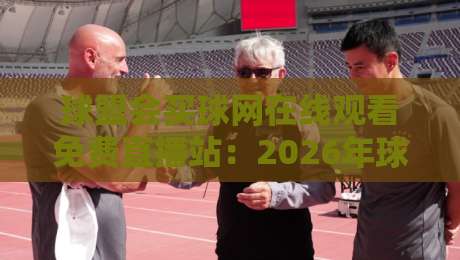 球盟会买球网在线观看免费直播站:2026年球迷必备的观赛神器与实战测评 球盟会买球网在线观看免费直播站:2026年球迷必备的观赛神器与实战测评