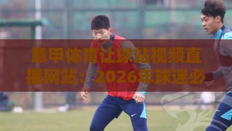 意甲体育让球站视频直播网站：2026年球迷必知的五大实战技巧