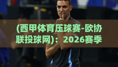 (西甲体育压球赛-欧协联投球网):2026赛季必须知道的观赛与投注新趋势!西甲体育压球赛-欧协联投球网