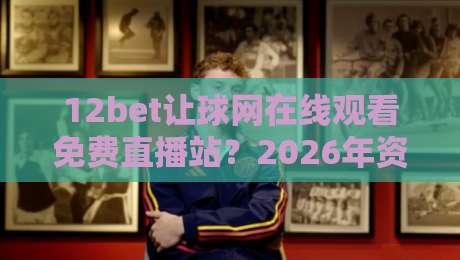12bet让球网在线观看免费直播站?2026年资深球迷私藏的3个实用技巧 12bet让球网在线观看免费直播站?2026年资深球迷私藏的3个实用技巧