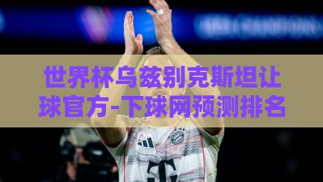 世界杯乌兹别克斯坦让球官方-下球网预测排名足球体育：深度解读【世界杯乌兹别克斯坦让球】新趋势与实战策略