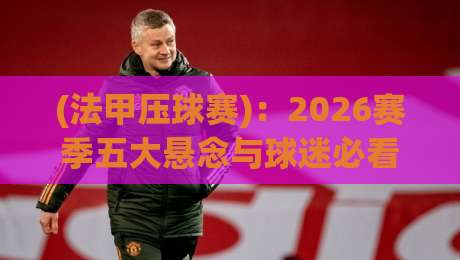 (法甲压球赛)：2026赛季五大悬念与球迷必看的冷门对决