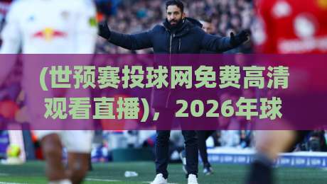 (世预赛投球网免费高清观看直播)，2026年球迷必看的三大理由与避坑指南