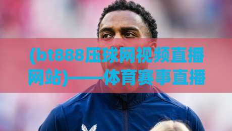 (bt888压球网视频直播网站)——体育赛事直播新体验,2026年值得一试吗? (bt888压球网视频直播网站)——体育赛事直播新体验,2026年值得一试吗?