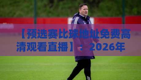 【预选赛比球地址免费高清观看直播】:2026年最新观赛攻略与避坑指南 【预选赛比球地址免费高清观看直播】:2026年最新观赛攻略与避坑指南