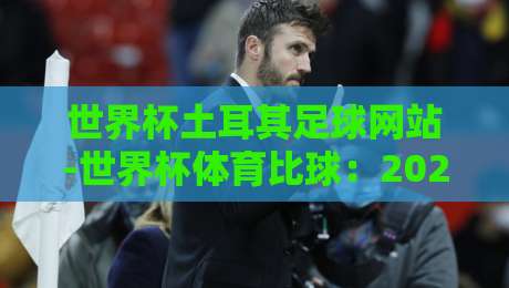 世界杯土耳其足球网站-世界杯体育比球：2026观赛必备指南（世界杯土耳其足球网站）