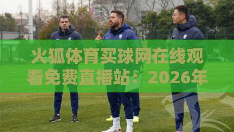 火狐体育买球网在线观看免费直播站:2026年最新观赛体验与实用技巧分享 火狐体育买球网在线观看免费直播站:2026年最新观赛体验与实用技巧分享