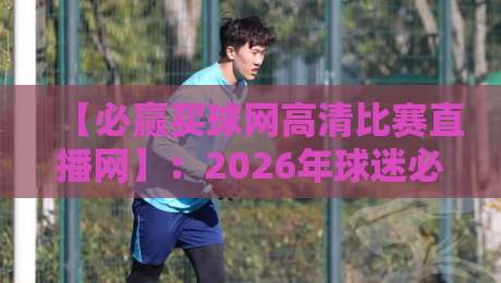【必赢买球网高清比赛直播网】：2026年球迷必备的观赛神器，附真实测评！