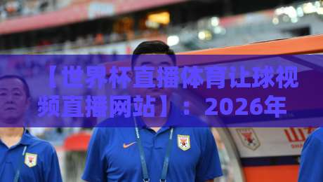 【世界杯直播体育让球视频直播网站】：2026年最新观赛指南与避坑攻略