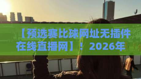 【预选赛比球网址无插件在线直播网】！2026年最新观赛指南与靠谱平台实测
