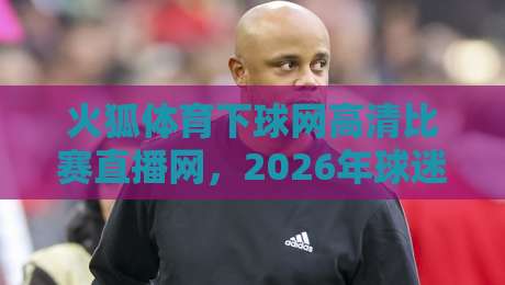 火狐体育下球网高清比赛直播网,2026年球迷必备的观赛神器! 火狐体育下球网高清比赛直播网,2026年球迷必备的观赛神器!