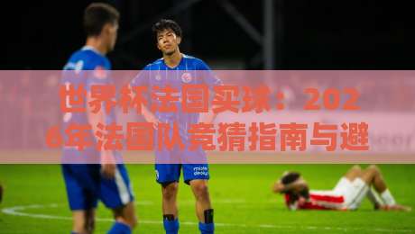 世界杯法国买球:2026年法国队竞猜指南与避坑策略