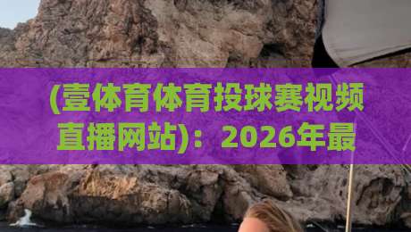 (壹体育体育投球赛视频直播网站):2026年最新投球赛直播体验与实用指南 (壹体育体育投球赛视频直播网站):2026年最新投球赛直播体验与实用指南