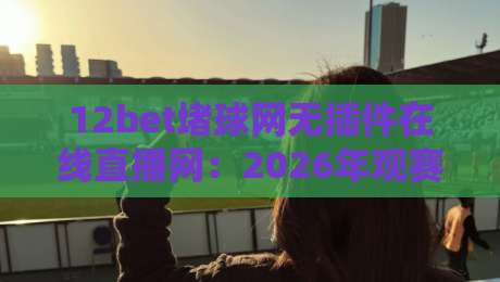 12bet堵球网无插件在线直播网：2026年观赛新选择【12bet堵球网无插件在线直播网】如何颠覆你的看球体验？