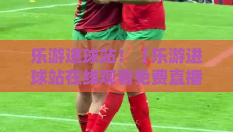 乐游进球站!【乐游进球站在线观看免费直播站】2026年足球迷的终极观赛指南 乐游进球站!【乐游进球站在线观看免费直播站】2026年足球迷的终极观赛指南