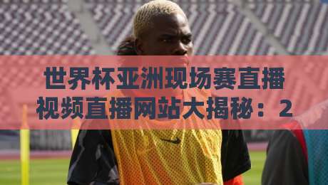世界杯亚洲现场赛直播视频直播网站大揭秘:2026年亚洲区预选赛最佳观看平台与免费直播渠道汇总(附避坑指南) 世界杯亚洲现场赛直播视频直播网站大揭秘:2026年亚洲区预选赛最佳观看平台与免费直播渠道汇总(附避坑指南)